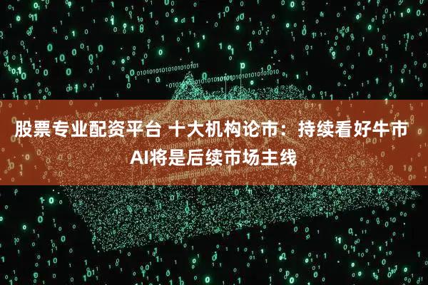 股票专业配资平台 十大机构论市：持续看好牛市 AI将是后续市场主线