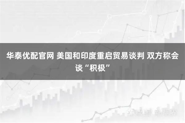 华泰优配官网 美国和印度重启贸易谈判 双方称会谈“积极”