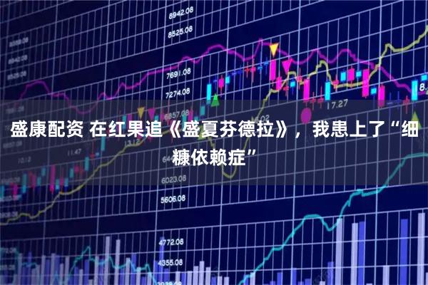 盛康配资 在红果追《盛夏芬德拉》，我患上了“细糠依赖症”