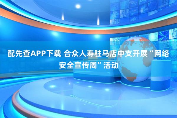 配先查APP下载 合众人寿驻马店中支开展“网络安全宣传周”活动