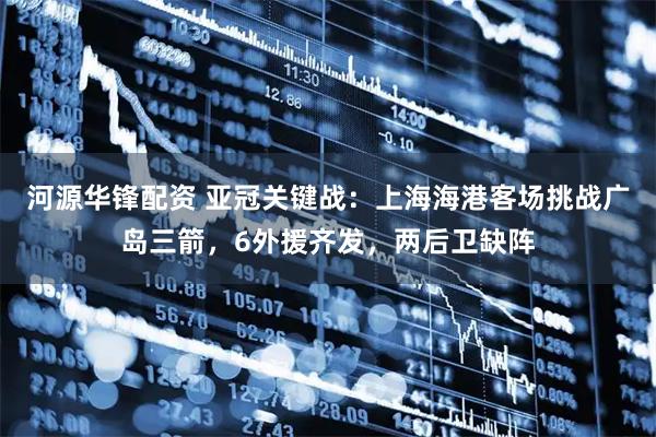 河源华锋配资 亚冠关键战：上海海港客场挑战广岛三箭，6外援齐发，两后卫缺阵