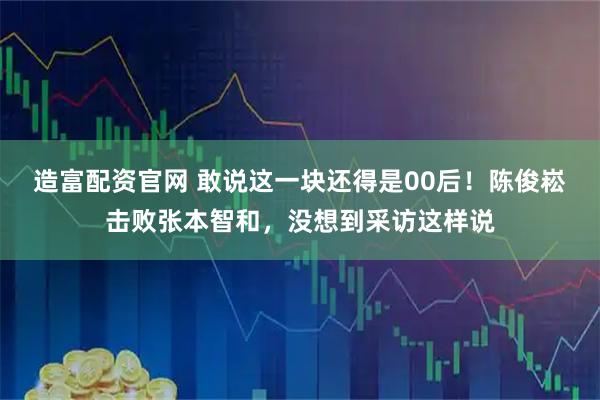 造富配资官网 敢说这一块还得是00后！陈俊崧击败张本智和，没想到采访这样说