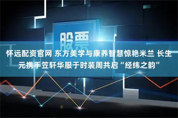 怀远配资官网 东方美学与康养智慧惊艳米兰 长生元携手笠轩华服于时装周共启“经纬之韵”