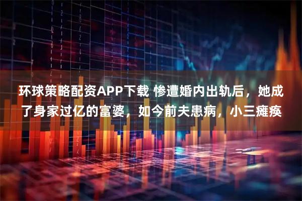 环球策略配资APP下载 惨遭婚内出轨后,她成了身家过亿的富婆,如今前夫患病,小三瘫痪