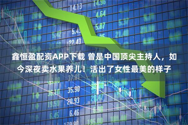 鑫恒盈配资APP下载 曾是中国顶尖主持人，如今深夜卖水果养儿！活出了女性最美的样子