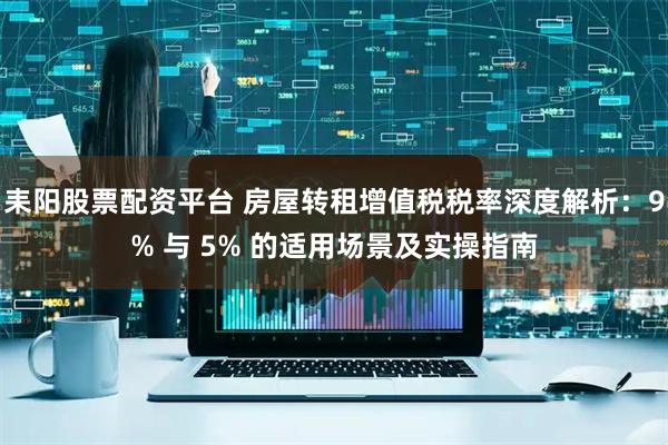 耒阳股票配资平台 房屋转租增值税税率深度解析：9% 与 5% 的适用场景及实操指南