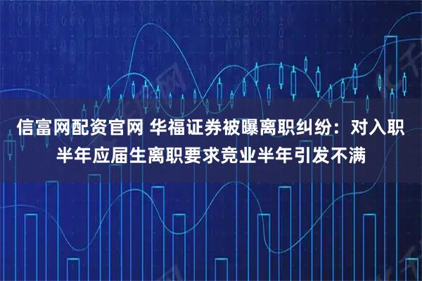 信富网配资官网 华福证券被曝离职纠纷:对入职半年应届生离职要求竞业半年引发不满