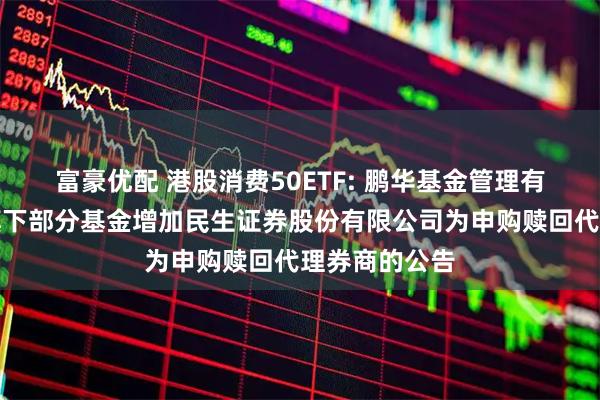 富豪优配 港股消费50ETF: 鹏华基金管理有限公司关于旗下部分基金增加民生证券股份有限公司为申购赎回代理券商的公告