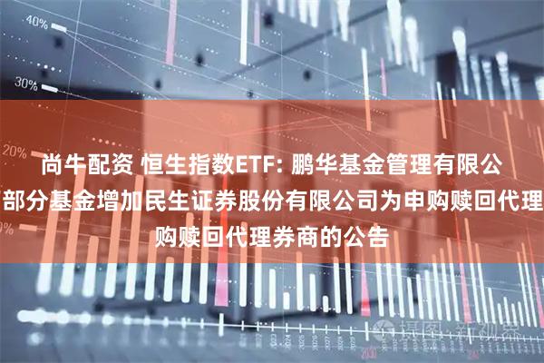 尚牛配资 恒生指数ETF: 鹏华基金管理有限公司关于旗下部分基金增加民生证券股份有限公司为申购赎回代理券商的公告