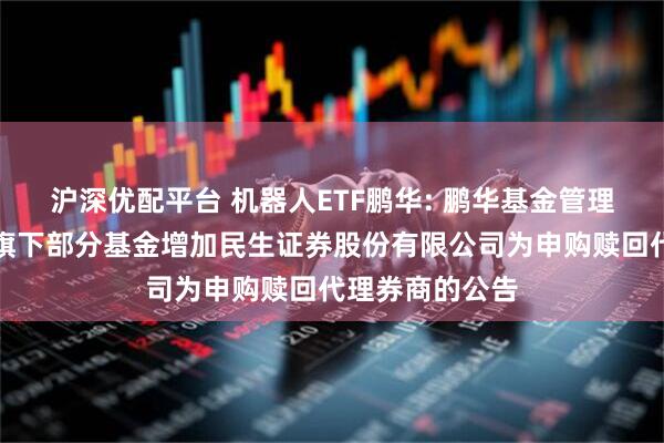 沪深优配平台 机器人ETF鹏华: 鹏华基金管理有限公司关于旗下部分基金增加民生证券股份有限公司为申购赎回代理券商的公告
