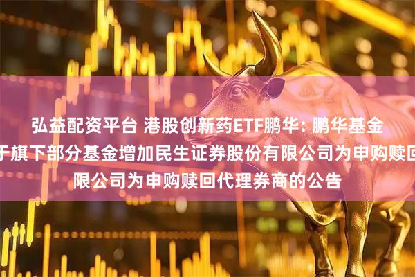 弘益配资平台 港股创新药ETF鹏华: 鹏华基金管理有限公司关于旗下部分基金增加民生证券股份有限公司为申购赎回代理券商的公告