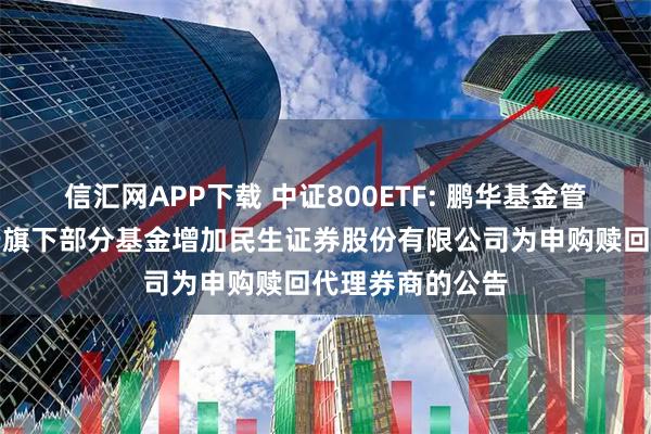 信汇网APP下载 中证800ETF: 鹏华基金管理有限公司关于旗下部分基金增加民生证券股份有限公司为申购赎回代理券商的公告