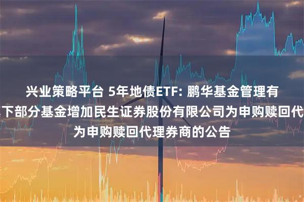 兴业策略平台 5年地债ETF: 鹏华基金管理有限公司关于旗下部分基金增加民生证券股份有限公司为申购赎回代理券商的公告
