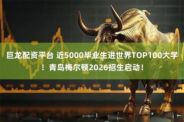 巨龙配资平台 近5000毕业生进世界TOP100大学！青岛梅尔顿2026招生启动！