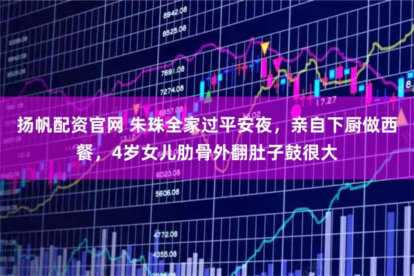 扬帆配资官网 朱珠全家过平安夜，亲自下厨做西餐，4岁女儿肋骨外翻肚子鼓很大