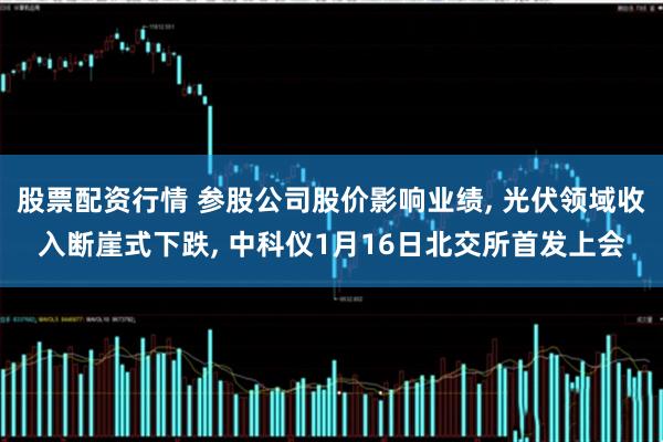 股票配资行情 参股公司股价影响业绩, 光伏领域收入断崖式下跌, 中科仪1月16日北交所首发上会