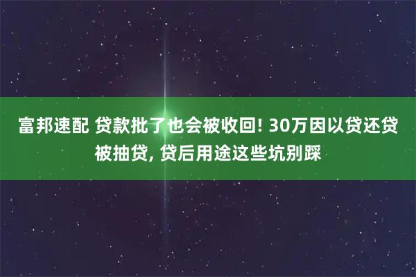 富邦速配 贷款批了也会被收回! 30万因以贷还贷被抽贷, 贷后用途这些坑别踩