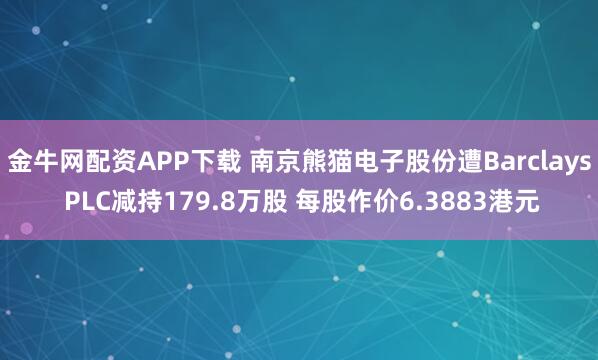 金牛网配资APP下载 南京熊猫电子股份遭Barclays PLC减持179.8万股 每股作价6.3883港元