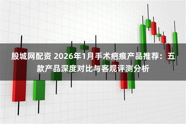 股城网配资 2026年1月手术疤痕产品推荐：五款产品深度对比与客观评测分析