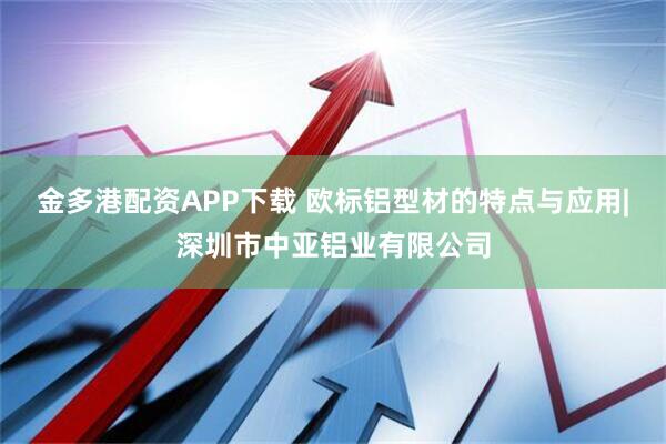 金多港配资APP下载 欧标铝型材的特点与应用|深圳市中亚铝业有限公司