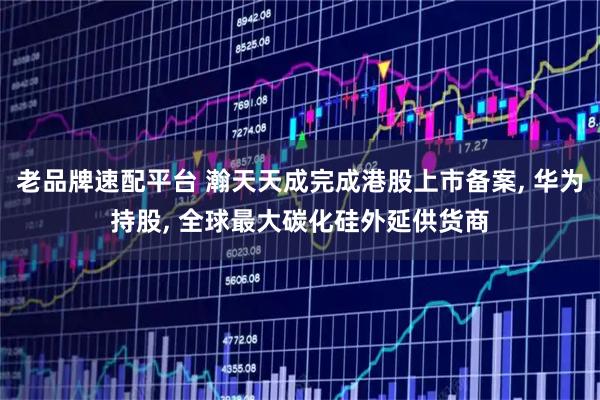 老品牌速配平台 瀚天天成完成港股上市备案, 华为持股, 全球最大碳化硅外延供货商